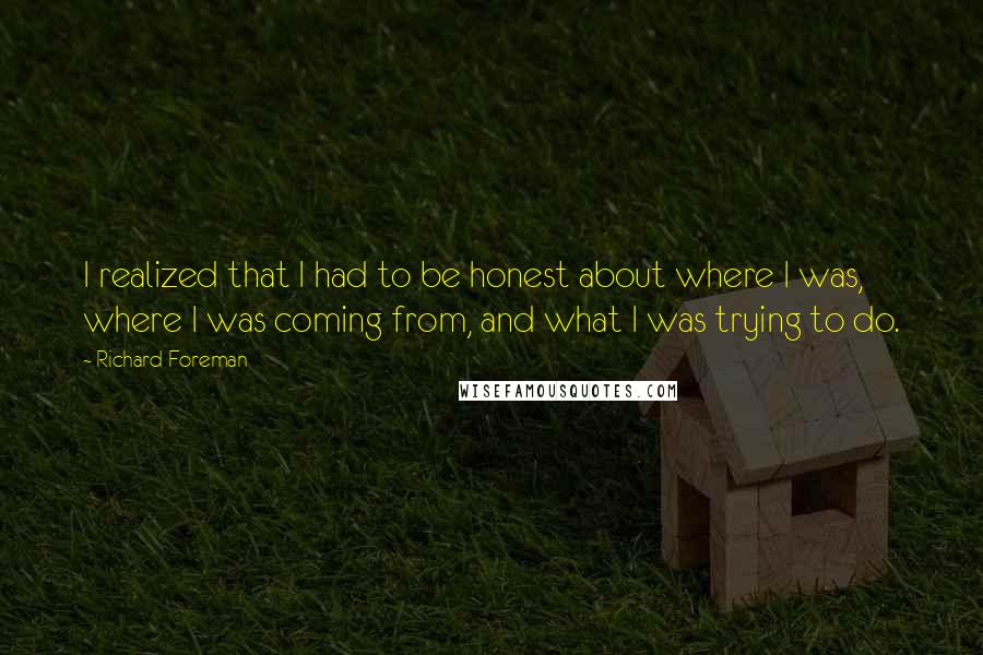 Richard Foreman Quotes: I realized that I had to be honest about where I was, where I was coming from, and what I was trying to do.