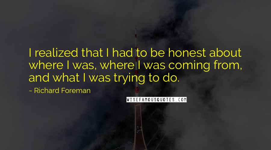 Richard Foreman Quotes: I realized that I had to be honest about where I was, where I was coming from, and what I was trying to do.