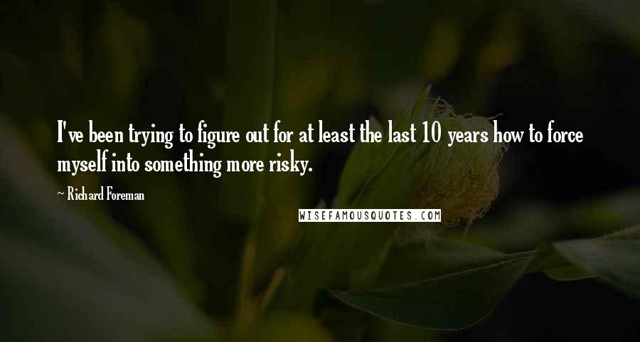 Richard Foreman Quotes: I've been trying to figure out for at least the last 10 years how to force myself into something more risky.