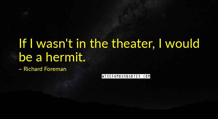 Richard Foreman Quotes: If I wasn't in the theater, I would be a hermit.