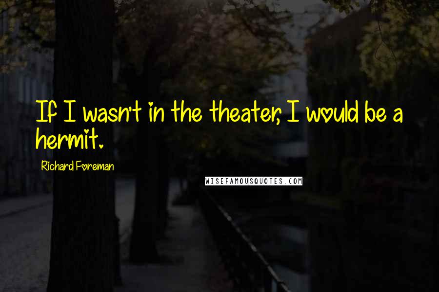 Richard Foreman Quotes: If I wasn't in the theater, I would be a hermit.