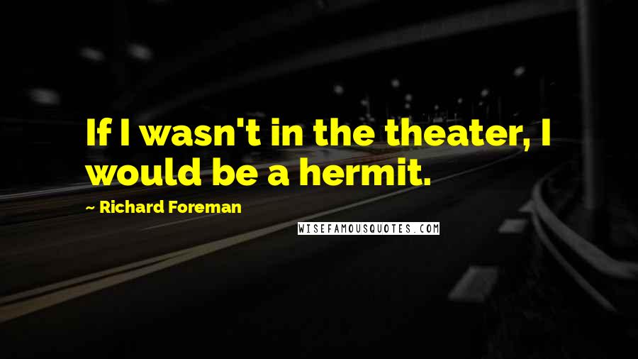 Richard Foreman Quotes: If I wasn't in the theater, I would be a hermit.