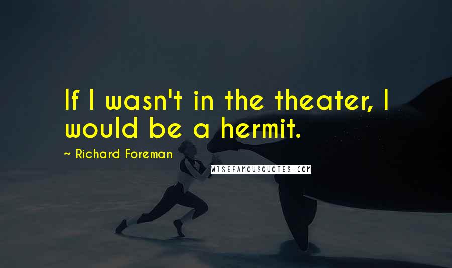 Richard Foreman Quotes: If I wasn't in the theater, I would be a hermit.