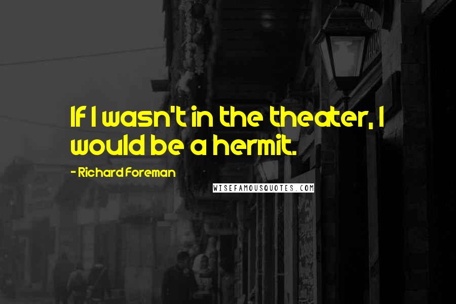 Richard Foreman Quotes: If I wasn't in the theater, I would be a hermit.