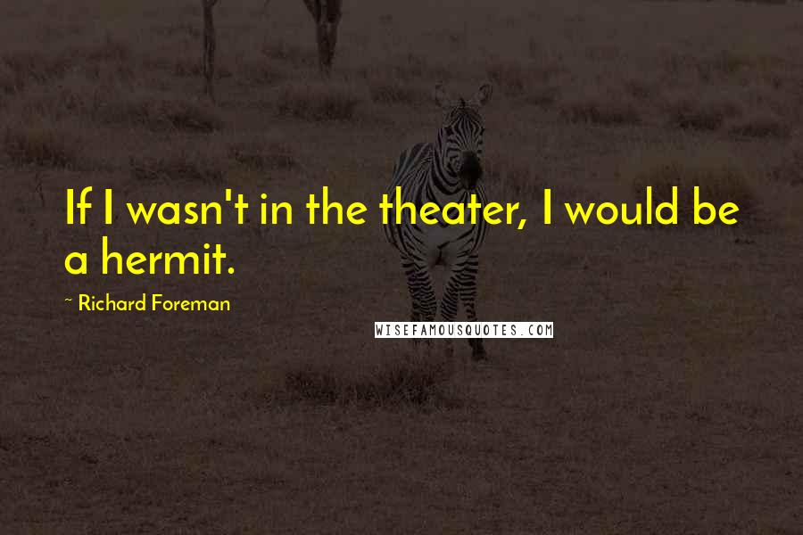 Richard Foreman Quotes: If I wasn't in the theater, I would be a hermit.