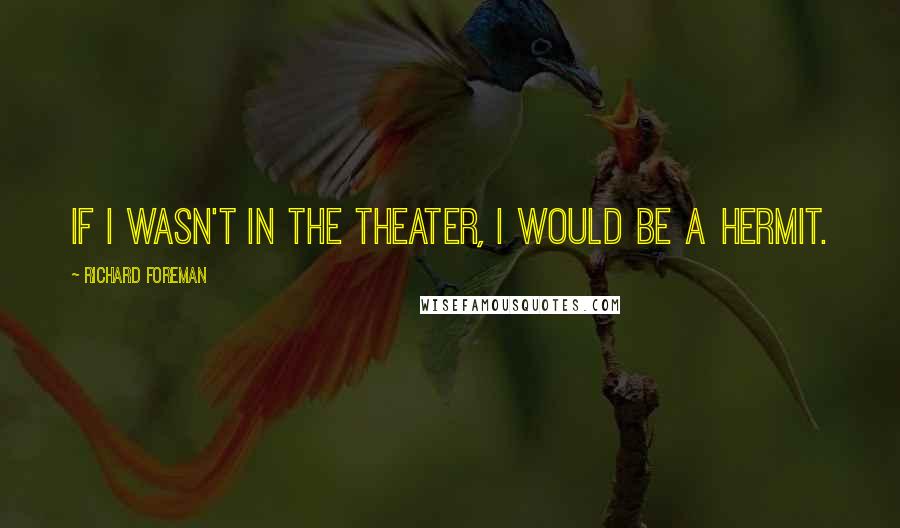 Richard Foreman Quotes: If I wasn't in the theater, I would be a hermit.