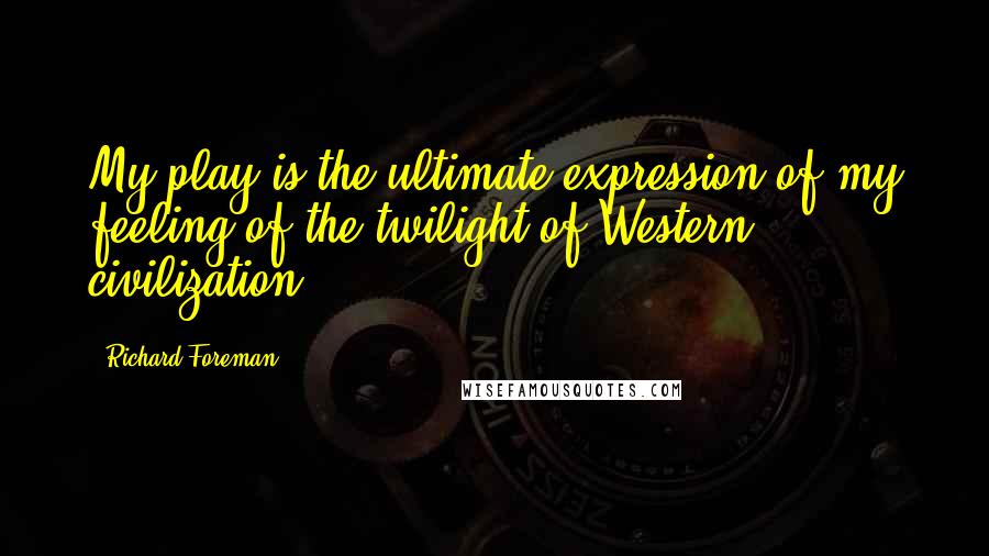 Richard Foreman Quotes: My play is the ultimate expression of my feeling of the twilight of Western civilization.
