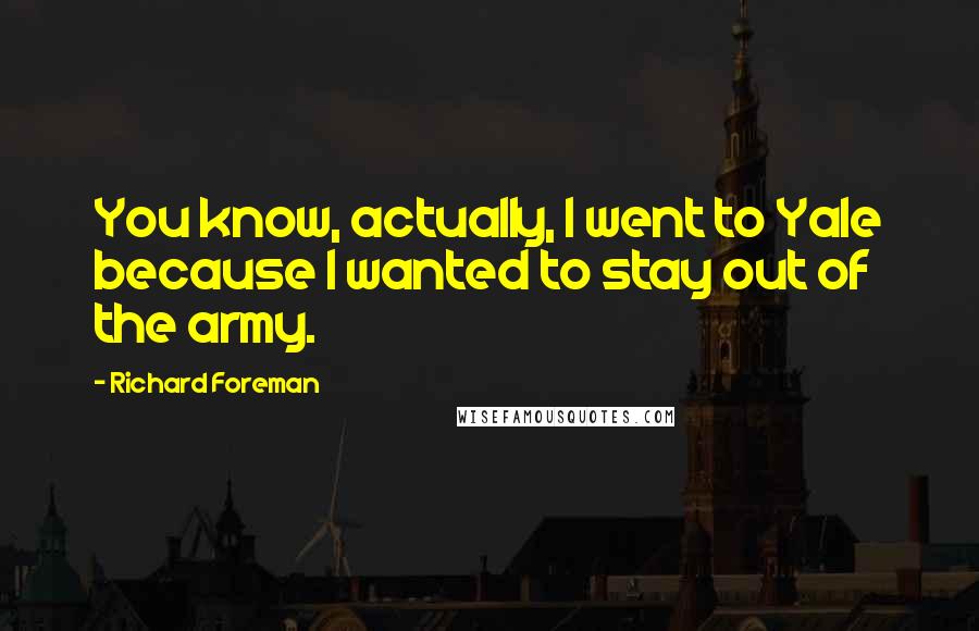 Richard Foreman Quotes: You know, actually, I went to Yale because I wanted to stay out of the army.
