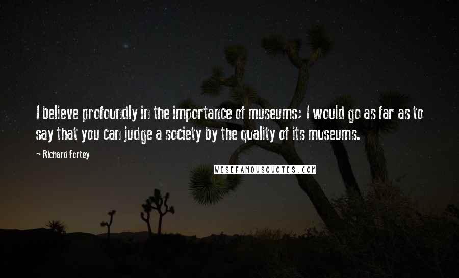 Richard Fortey Quotes: I believe profoundly in the importance of museums; I would go as far as to say that you can judge a society by the quality of its museums.