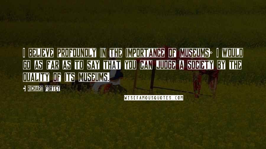 Richard Fortey Quotes: I believe profoundly in the importance of museums; I would go as far as to say that you can judge a society by the quality of its museums.