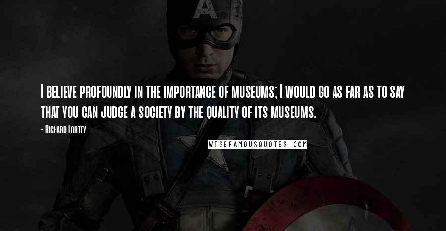 Richard Fortey Quotes: I believe profoundly in the importance of museums; I would go as far as to say that you can judge a society by the quality of its museums.