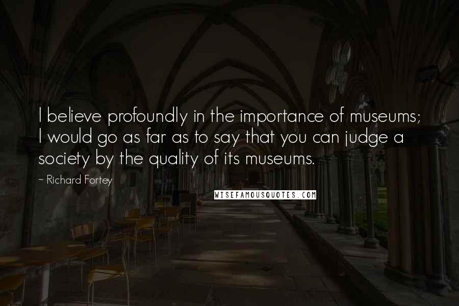 Richard Fortey Quotes: I believe profoundly in the importance of museums; I would go as far as to say that you can judge a society by the quality of its museums.