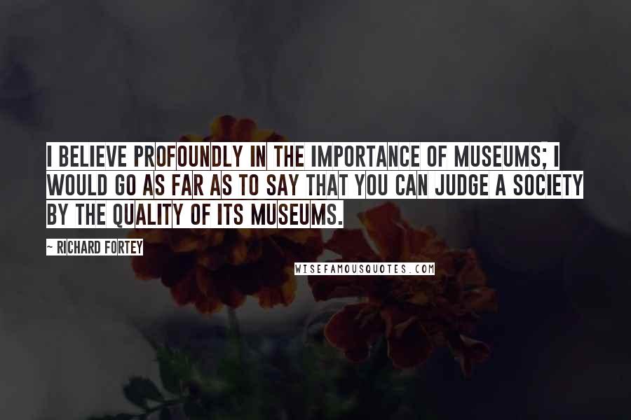 Richard Fortey Quotes: I believe profoundly in the importance of museums; I would go as far as to say that you can judge a society by the quality of its museums.
