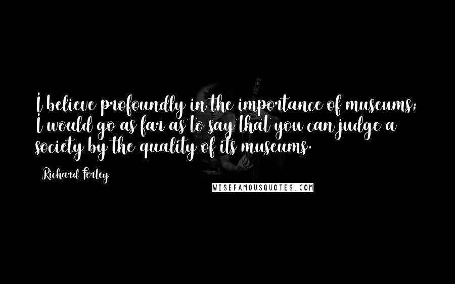 Richard Fortey Quotes: I believe profoundly in the importance of museums; I would go as far as to say that you can judge a society by the quality of its museums.