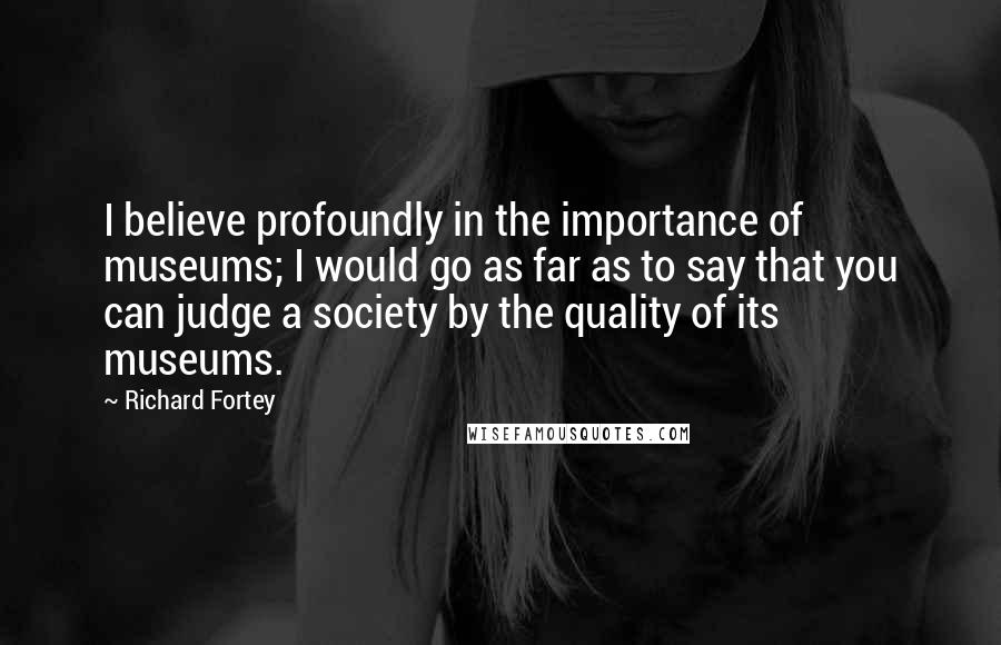 Richard Fortey Quotes: I believe profoundly in the importance of museums; I would go as far as to say that you can judge a society by the quality of its museums.