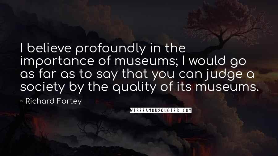Richard Fortey Quotes: I believe profoundly in the importance of museums; I would go as far as to say that you can judge a society by the quality of its museums.