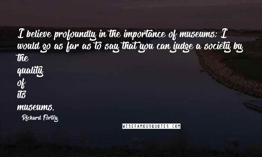 Richard Fortey Quotes: I believe profoundly in the importance of museums; I would go as far as to say that you can judge a society by the quality of its museums.