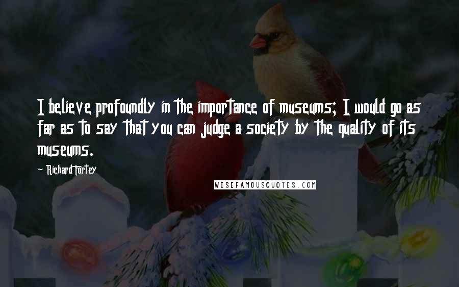 Richard Fortey Quotes: I believe profoundly in the importance of museums; I would go as far as to say that you can judge a society by the quality of its museums.