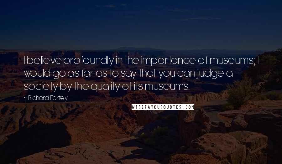 Richard Fortey Quotes: I believe profoundly in the importance of museums; I would go as far as to say that you can judge a society by the quality of its museums.