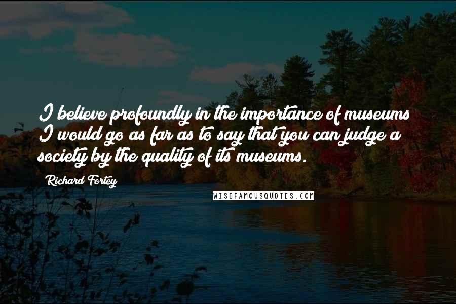 Richard Fortey Quotes: I believe profoundly in the importance of museums; I would go as far as to say that you can judge a society by the quality of its museums.