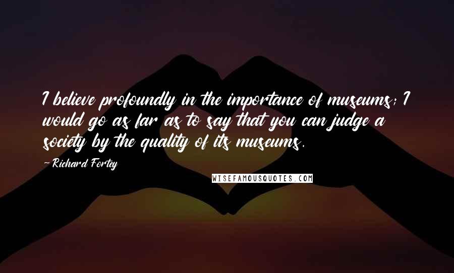 Richard Fortey Quotes: I believe profoundly in the importance of museums; I would go as far as to say that you can judge a society by the quality of its museums.