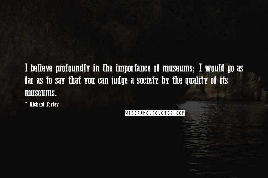 Richard Fortey Quotes: I believe profoundly in the importance of museums; I would go as far as to say that you can judge a society by the quality of its museums.