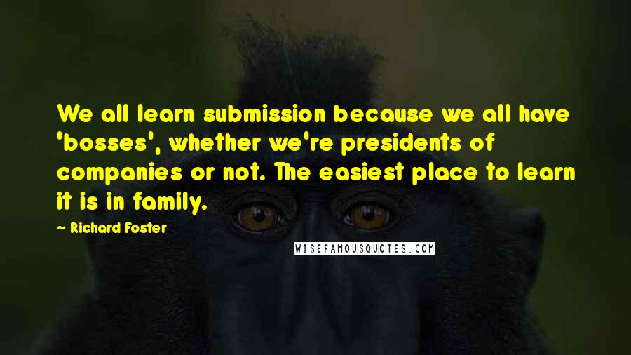 Richard Foster Quotes: We all learn submission because we all have 'bosses', whether we're presidents of companies or not. The easiest place to learn it is in family.