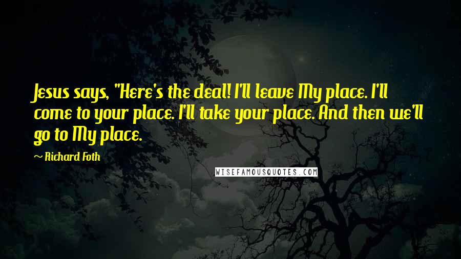 Richard Foth Quotes: Jesus says, "Here's the deal! I'll leave My place. I'll come to your place. I'll take your place. And then we'll go to My place.