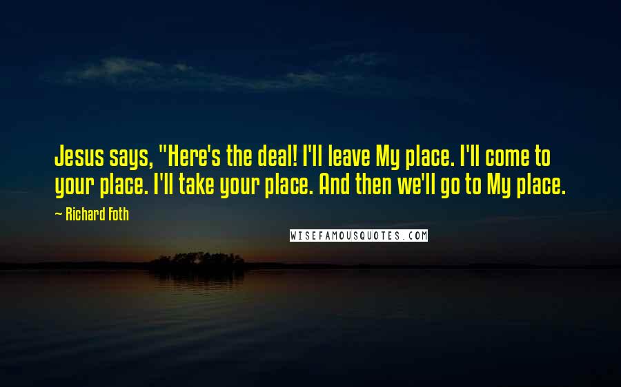 Richard Foth Quotes: Jesus says, "Here's the deal! I'll leave My place. I'll come to your place. I'll take your place. And then we'll go to My place.