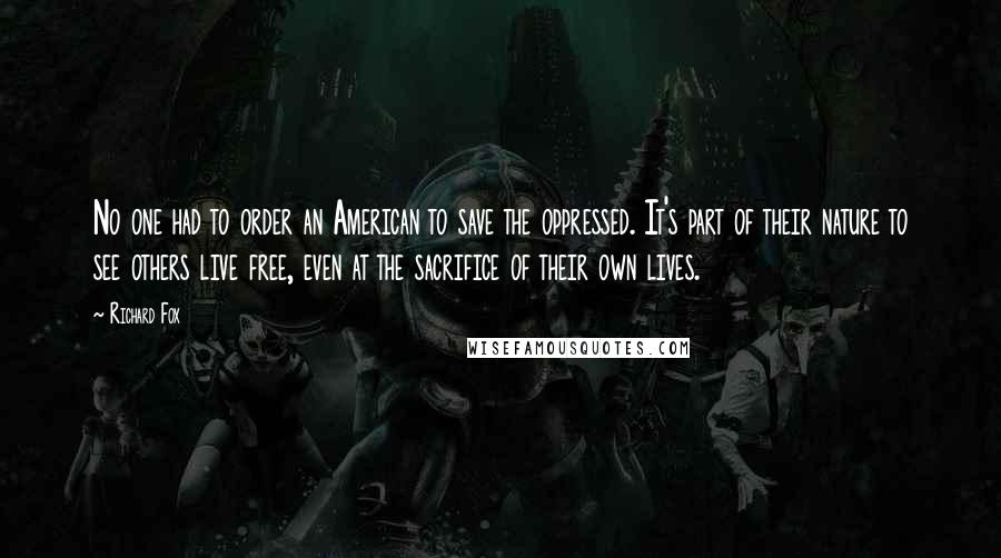 Richard Fox Quotes: No one had to order an American to save the oppressed. It's part of their nature to see others live free, even at the sacrifice of their own lives.