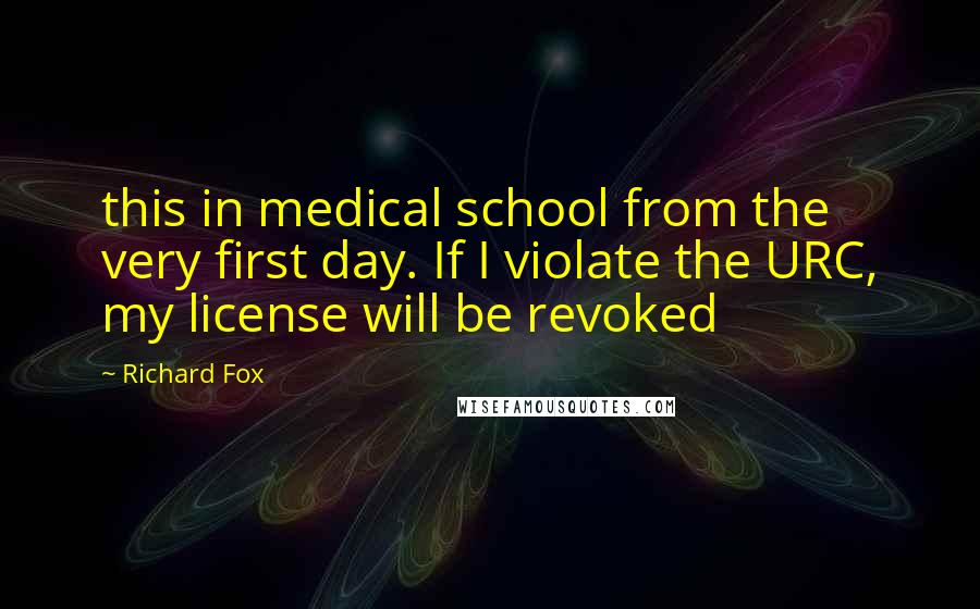 Richard Fox Quotes: this in medical school from the very first day. If I violate the URC, my license will be revoked