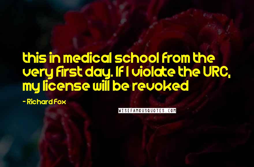 Richard Fox Quotes: this in medical school from the very first day. If I violate the URC, my license will be revoked