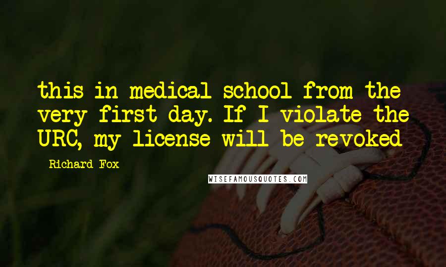 Richard Fox Quotes: this in medical school from the very first day. If I violate the URC, my license will be revoked