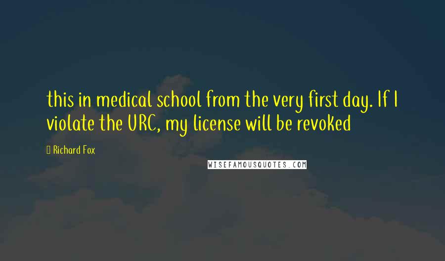 Richard Fox Quotes: this in medical school from the very first day. If I violate the URC, my license will be revoked