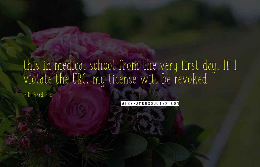 Richard Fox Quotes: this in medical school from the very first day. If I violate the URC, my license will be revoked