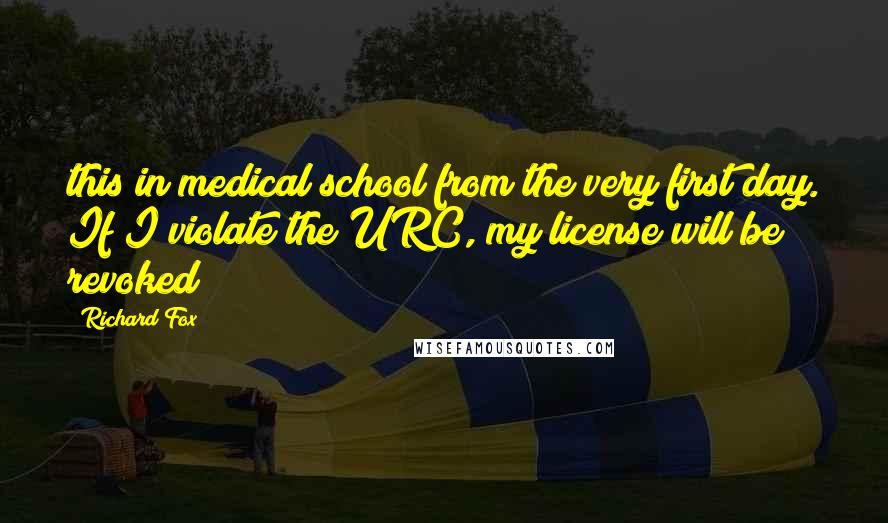 Richard Fox Quotes: this in medical school from the very first day. If I violate the URC, my license will be revoked