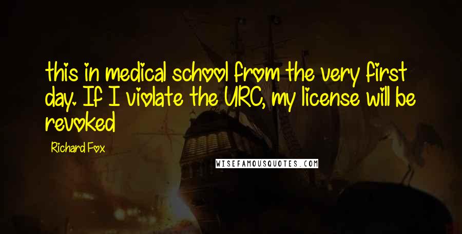 Richard Fox Quotes: this in medical school from the very first day. If I violate the URC, my license will be revoked