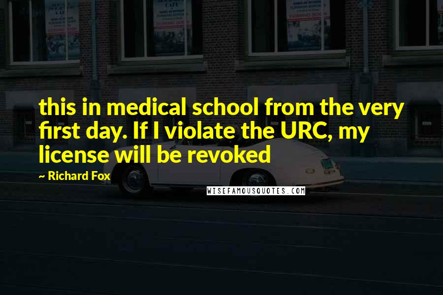 Richard Fox Quotes: this in medical school from the very first day. If I violate the URC, my license will be revoked