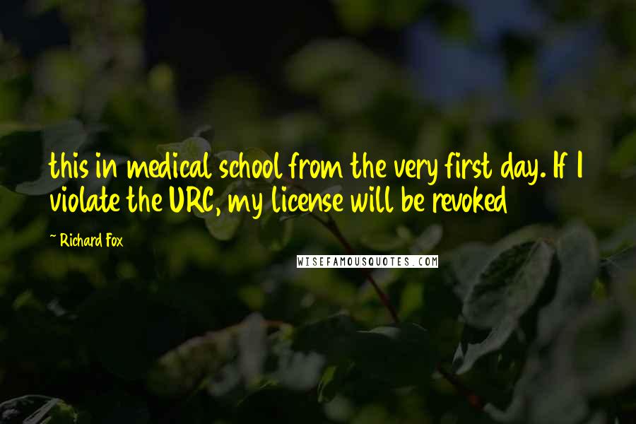 Richard Fox Quotes: this in medical school from the very first day. If I violate the URC, my license will be revoked