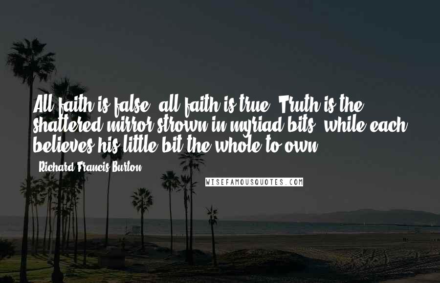 Richard Francis Burton Quotes: All faith is false, all faith is true. Truth is the shattered mirror strown in myriad bits, while each believes his little bit the whole to own.