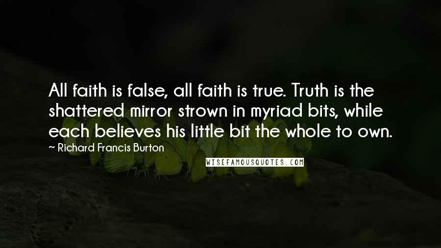 Richard Francis Burton Quotes: All faith is false, all faith is true. Truth is the shattered mirror strown in myriad bits, while each believes his little bit the whole to own.