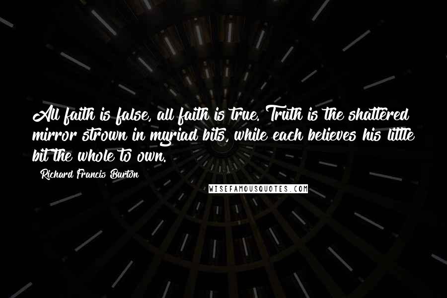 Richard Francis Burton Quotes: All faith is false, all faith is true. Truth is the shattered mirror strown in myriad bits, while each believes his little bit the whole to own.