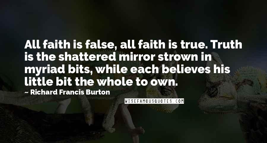 Richard Francis Burton Quotes: All faith is false, all faith is true. Truth is the shattered mirror strown in myriad bits, while each believes his little bit the whole to own.