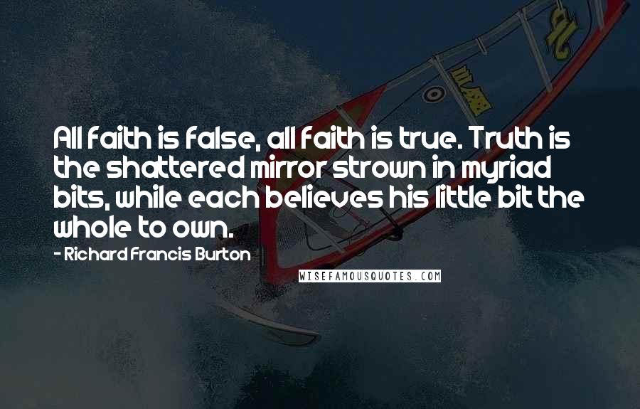 Richard Francis Burton Quotes: All faith is false, all faith is true. Truth is the shattered mirror strown in myriad bits, while each believes his little bit the whole to own.