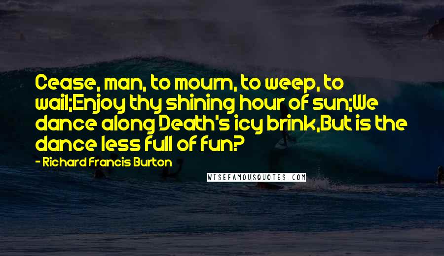 Richard Francis Burton Quotes: Cease, man, to mourn, to weep, to wail;Enjoy thy shining hour of sun;We dance along Death's icy brink,But is the dance less full of fun?