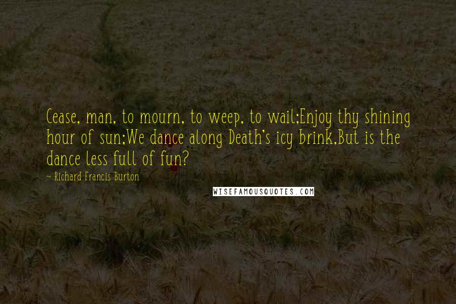 Richard Francis Burton Quotes: Cease, man, to mourn, to weep, to wail;Enjoy thy shining hour of sun;We dance along Death's icy brink,But is the dance less full of fun?