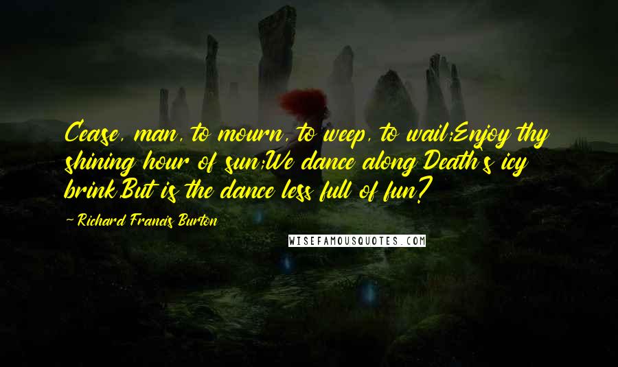 Richard Francis Burton Quotes: Cease, man, to mourn, to weep, to wail;Enjoy thy shining hour of sun;We dance along Death's icy brink,But is the dance less full of fun?