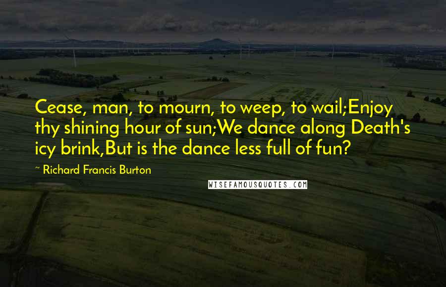 Richard Francis Burton Quotes: Cease, man, to mourn, to weep, to wail;Enjoy thy shining hour of sun;We dance along Death's icy brink,But is the dance less full of fun?