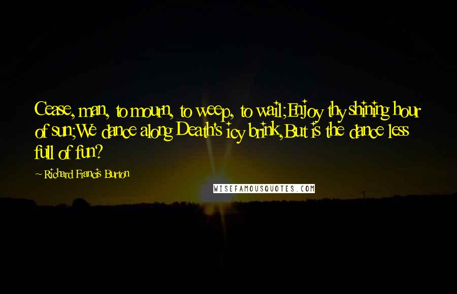 Richard Francis Burton Quotes: Cease, man, to mourn, to weep, to wail;Enjoy thy shining hour of sun;We dance along Death's icy brink,But is the dance less full of fun?