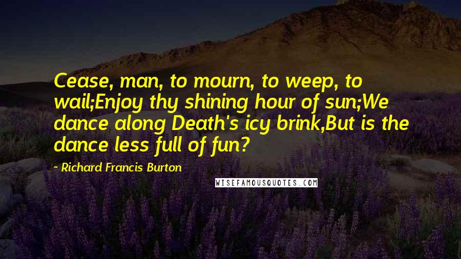 Richard Francis Burton Quotes: Cease, man, to mourn, to weep, to wail;Enjoy thy shining hour of sun;We dance along Death's icy brink,But is the dance less full of fun?